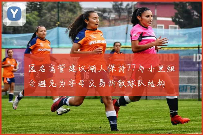 匿名高管建议湖人保持77与小里组合避免为字母交易拆散球队结构