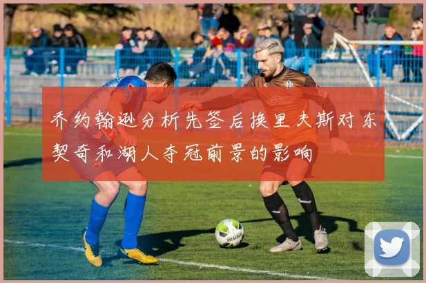 乔约翰逊分析先签后换里夫斯对东契奇和湖人夺冠前景的影响