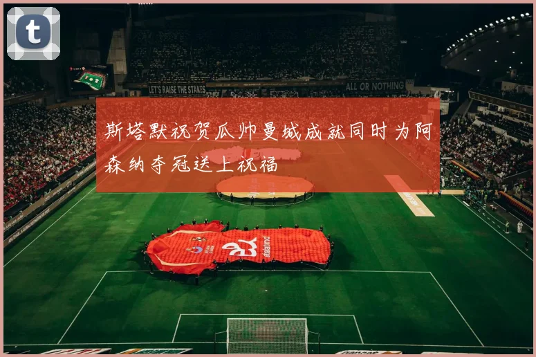 斯塔默祝贺瓜帅曼城成就同时为阿森纳夺冠送上祝福