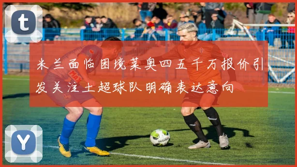 米兰面临困境莱奥四五千万报价引发关注土超球队明确表达意向