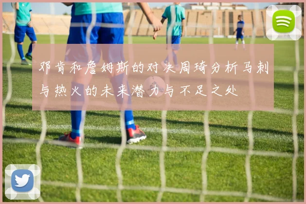 邓肯和詹姆斯的对决周琦分析马刺与热火的未来潜力与不足之处