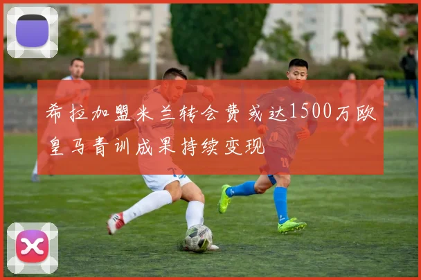 希拉加盟米兰转会费或达1500万欧皇马青训成果持续变现