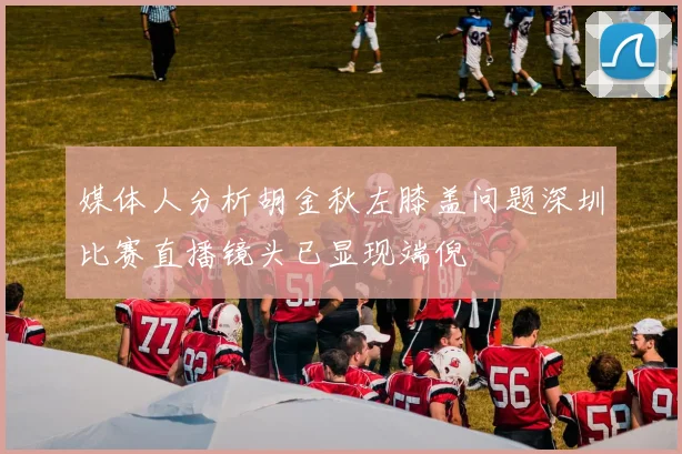 媒体人分析胡金秋左膝盖问题深圳比赛直播镜头已显现端倪