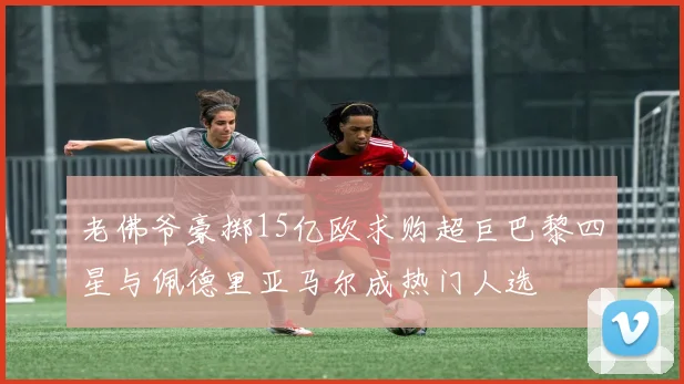 老佛爷豪掷15亿欧求购超巨巴黎四星与佩德里亚马尔成热门人选
