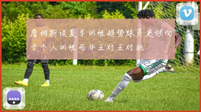 詹姆斯谈夏季训练趋势球员更倾向于个人训练而非五对五对抗