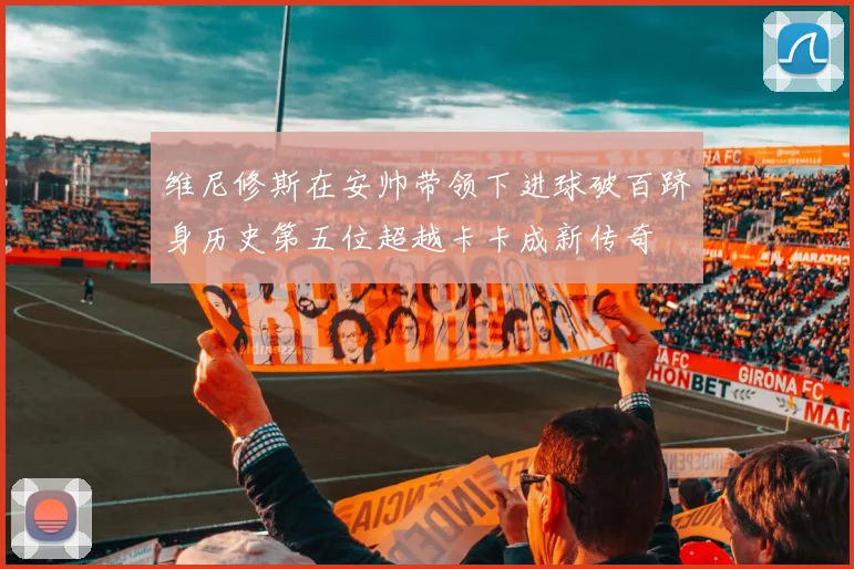 维尼修斯在安帅带领下进球破百跻身历史第五位超越卡卡成新传奇