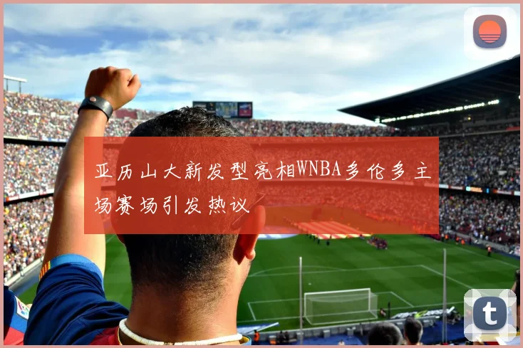 亚历山大新发型亮相WNBA多伦多主场赛场引发热议