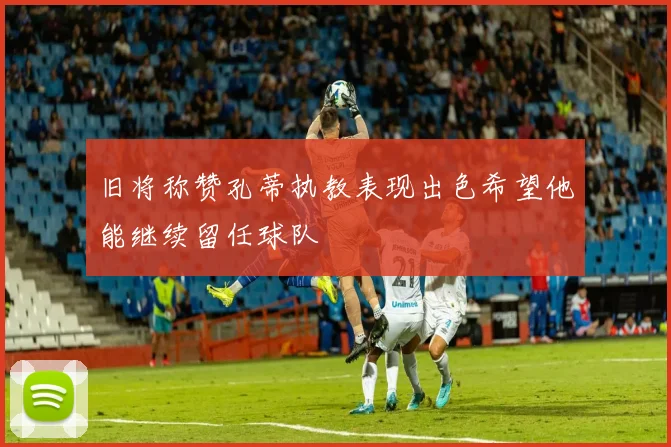 旧将称赞孔蒂执教表现出色希望他能继续留任球队
