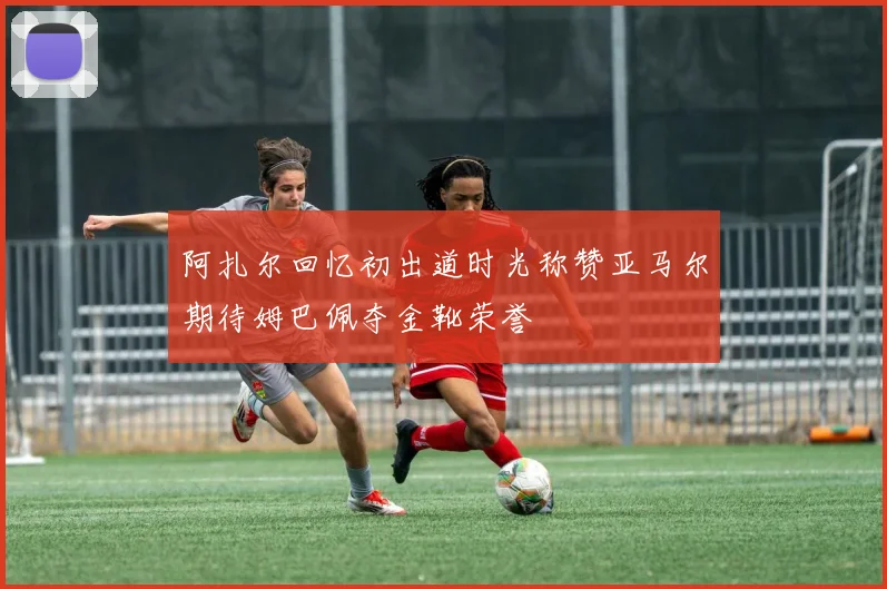 阿扎尔回忆初出道时光称赞亚马尔期待姆巴佩夺金靴荣誉