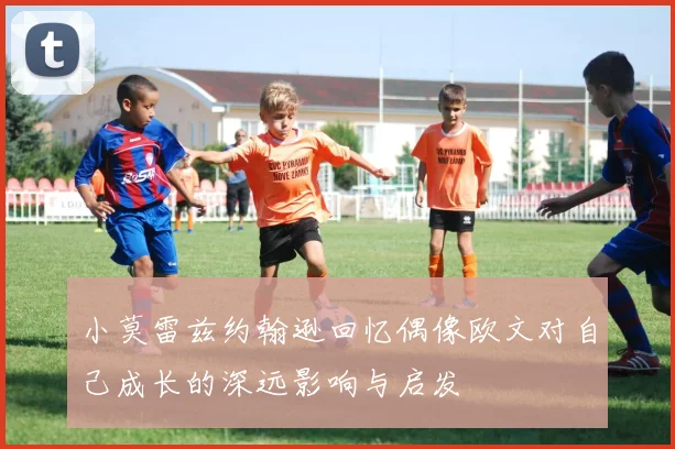 小莫雷兹约翰逊回忆偶像欧文对自己成长的深远影响与启发