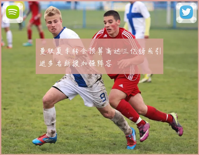 曼联夏季转会预算高达三亿镑或引进多名新援加强阵容