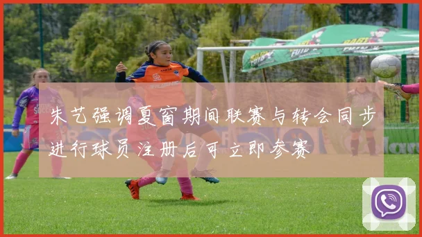 朱艺强调夏窗期间联赛与转会同步进行球员注册后可立即参赛