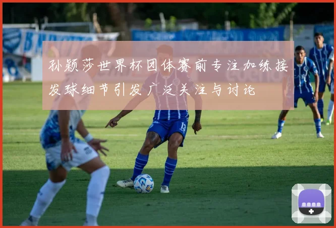 孙颖莎世界杯团体赛前专注加练接发球细节引发广泛关注与讨论
