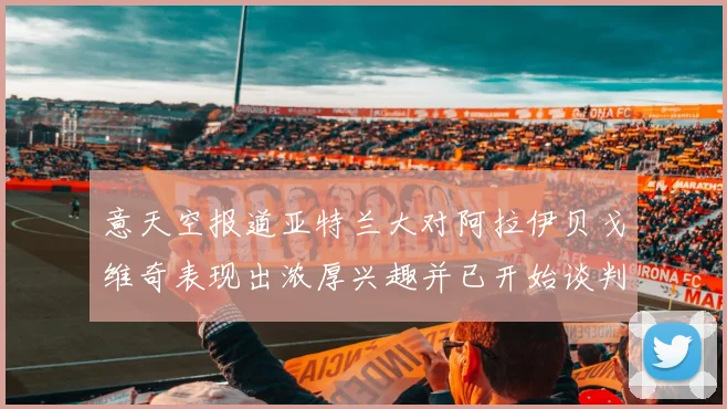 意天空报道亚特兰大对阿拉伊贝戈维奇表现出浓厚兴趣并已开始谈判
