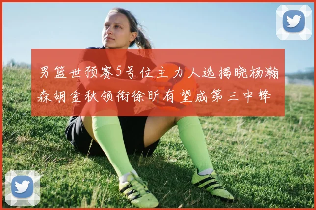 男篮世预赛5号位主力人选揭晓杨瀚森胡金秋领衔徐昕有望成第三中锋