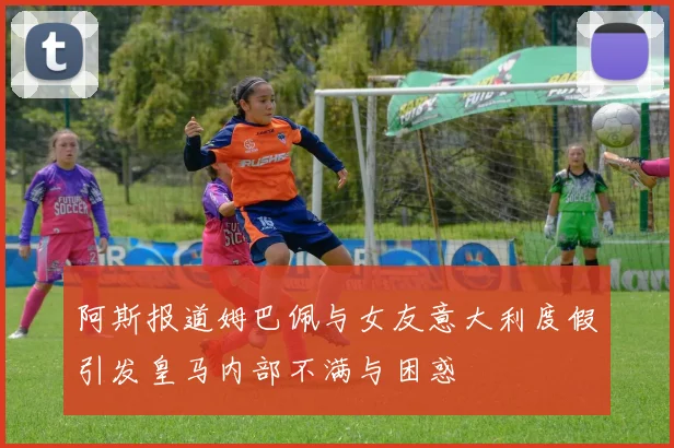 阿斯报道姆巴佩与女友意大利度假引发皇马内部不满与困惑